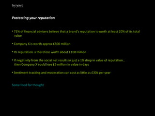 Protecting your reputation 71% of financial advisers believe that a brand's reputation is worth at least 20% of its total  value Company X is worth approx £500 million Its reputation is therefore worth about £100 million If negativity from the social net results in just a 1% drop in value of reputation… then Company X could lose £5 million in value in days Sentiment tracking and moderation can cost as little as £30k per year  Some food for thought 