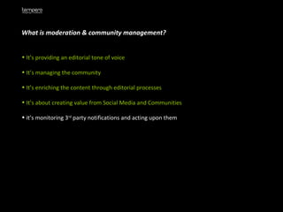 What is moderation & community management? It’s providing an editorial tone of voice It’s managing the community It’s enriching the content through editorial processes It’s about creating value from Social Media and Communities it’s monitoring 3 rd  party notifications and acting upon them 