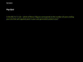 Pop Quiz  In the 90 / 9 / 1 rule – which of these 3 figures corresponds to the number of users visiting your site that will regularly post in your user generated content area?  