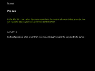 Pop Quiz  In the 90 / 9 / 1 rule - what figure corresponds to the number of users visiting your site that will regularly post in your user generated content area?  Answer = 1 Posting figures are often lower than expected, although beware the surprise traffic bump. 