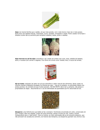 Aipo: da mesma família que o salsão, só que mais graúdo, com o talo branco mais rijo e mais grosso.
Muito bom nas saladas frescas, maioneses, sucos, canapés, ensopados e sopas. Muito usadas na Europa e
Estados Unidos são as semente para temperar assados, sopas, picles e saladas.




Aipo marrom ou sal de aipo: aromatiza o sal. Usado em pratos com ovos, aves, saladas de batatas,
atum, e cozidos com carnes e vegetais. Fica ótimo em drinks como 'bloddy mary' e sucos de tomate.




Aji-no-moto: realçador de sabor em pó que intensifica o sabor natural dos alimentos. Muito usado na
cozinha oriental e bastante divulgado na cozinha por aqui. . Usa-se no preparo, ou polvilhado depois nos
pratos prontos. Ao contrário do que muitos pensam, 'AJI-NO-MOTO' não é sal e, portanto, não possui a
propriedade de salgar.. Recomenda-se o uso de atémetade da quantidade que for adicionada de sal.




Alcaparra: uma folhinha de cujo botão se faz o tempero. Facilmente encontrada em vidro, conservada em
sal e vinagre. Bom em saladas, pratos de carne diversas, peixes e frutos do mar, molho e pizzas.
Indispensável para o 'beef-tartar'. Para os molhos, as mais valorizadas são as de tamanho pequeno, que
não precisam ser picadas.Ao contrário, da maioria dos temperos, as alcaparras guardam seu aroma e seu
 