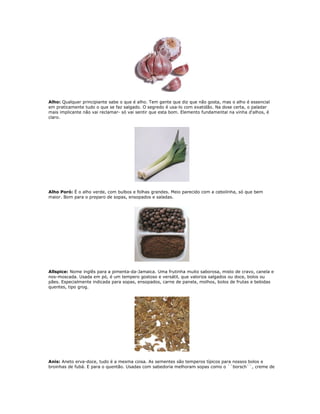 Alho: Qualquer principiante sabe o que é alho. Tem gente que diz que não gosta, mas o alho é essencial
em praticamente tudo o que se faz salgado. O segredo é usa-lo com exatidão. Na dose certa, o paladar
mais implicante não vai reclamar- só vai sentir que esta bom. Elemento fundamental na vinha d'alhos, é
claro.




Alho Poró: É o alho verde, com bulbos e folhas grandes. Meio parecido com a cebolinha, só que bem
maior. Bom para o preparo de sopas, ensopados e saladas.




Allspice: Nome inglês para a pimenta-da-Jamaica. Uma frutinha muito saborosa, misto de cravo, canela e
nos-moscada. Usada em pó, é um tempero gostoso e versátil, que valoriza salgados ou doce, bolos ou
pães. Especialmente indicada para sopas, ensopados, carne de panela, molhos, bolos de frutas e bebidas
quentes, tipo grog.




Anis: Aneto erva-doce, tudo é a mesma coisa. As sementes são temperos típicos para nossos bolos e
broinhas de fubá. E para o quentão. Usadas com sabedoria melhoram sopas como o ``borsch``, creme de
 