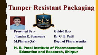 Tamper Resistant Packaging
Presented By :-
Jitendra K. Sonawane
M.Pharm (QA)
Guided By:-
Dr. G. B. Patil
Dept. of Pharmaceutics
H. R. Patel Institute of Pharmaceutical
Education and Research, Shirpur
 
