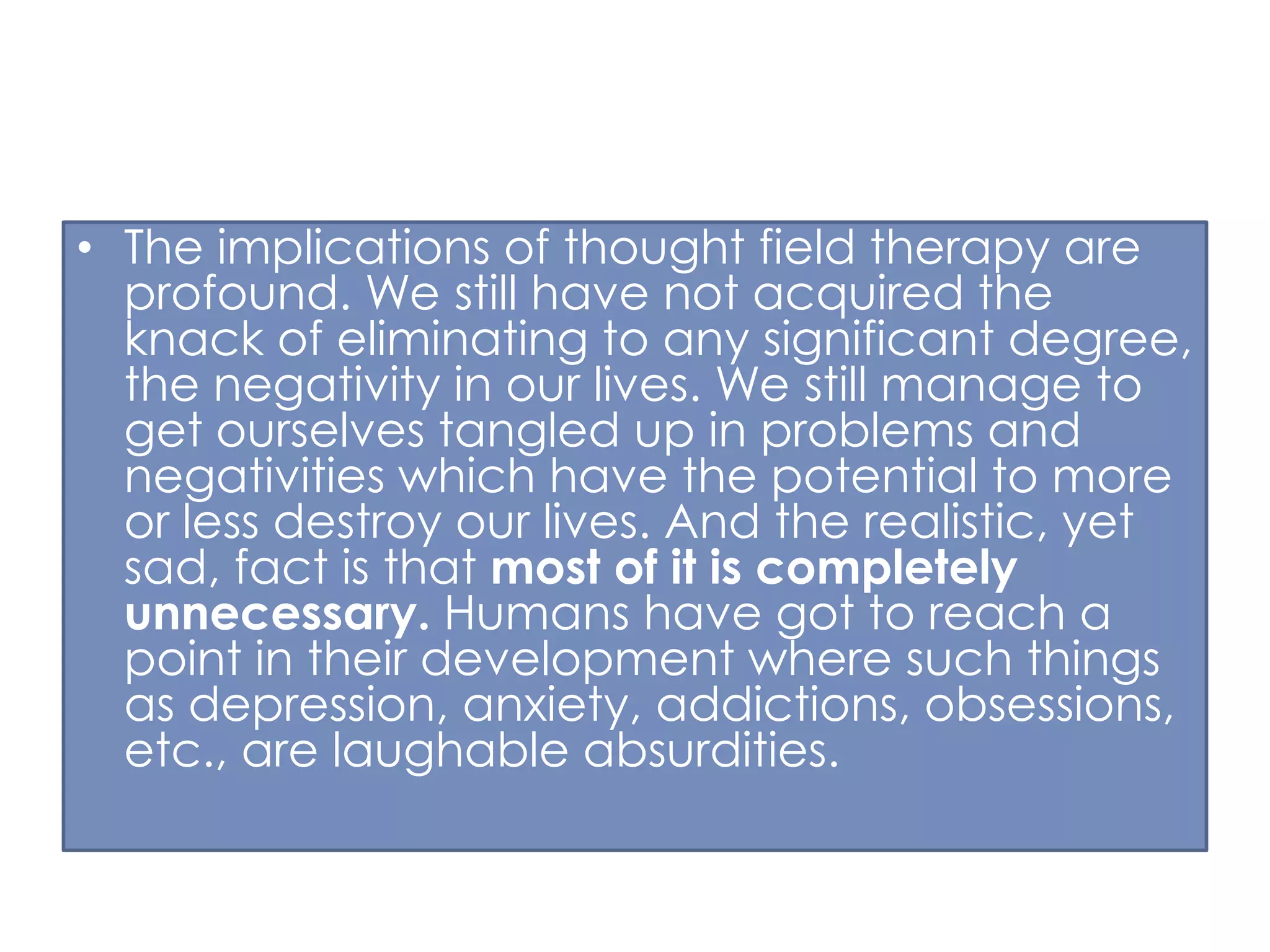 • The implications of thought field therapy are
profound. We still have not acquired the
knack of eliminating to any significant degree,
the negativity in our lives. We still manage to
get ourselves tangled up in problems and
negativities which have the potential to more
or less destroy our lives. And the realistic, yet
sad, fact is that most of it is completely
unnecessary. Humans have got to reach a
point in their development where such things
as depression, anxiety, addictions, obsessions,
etc., are laughable absurdities.

 