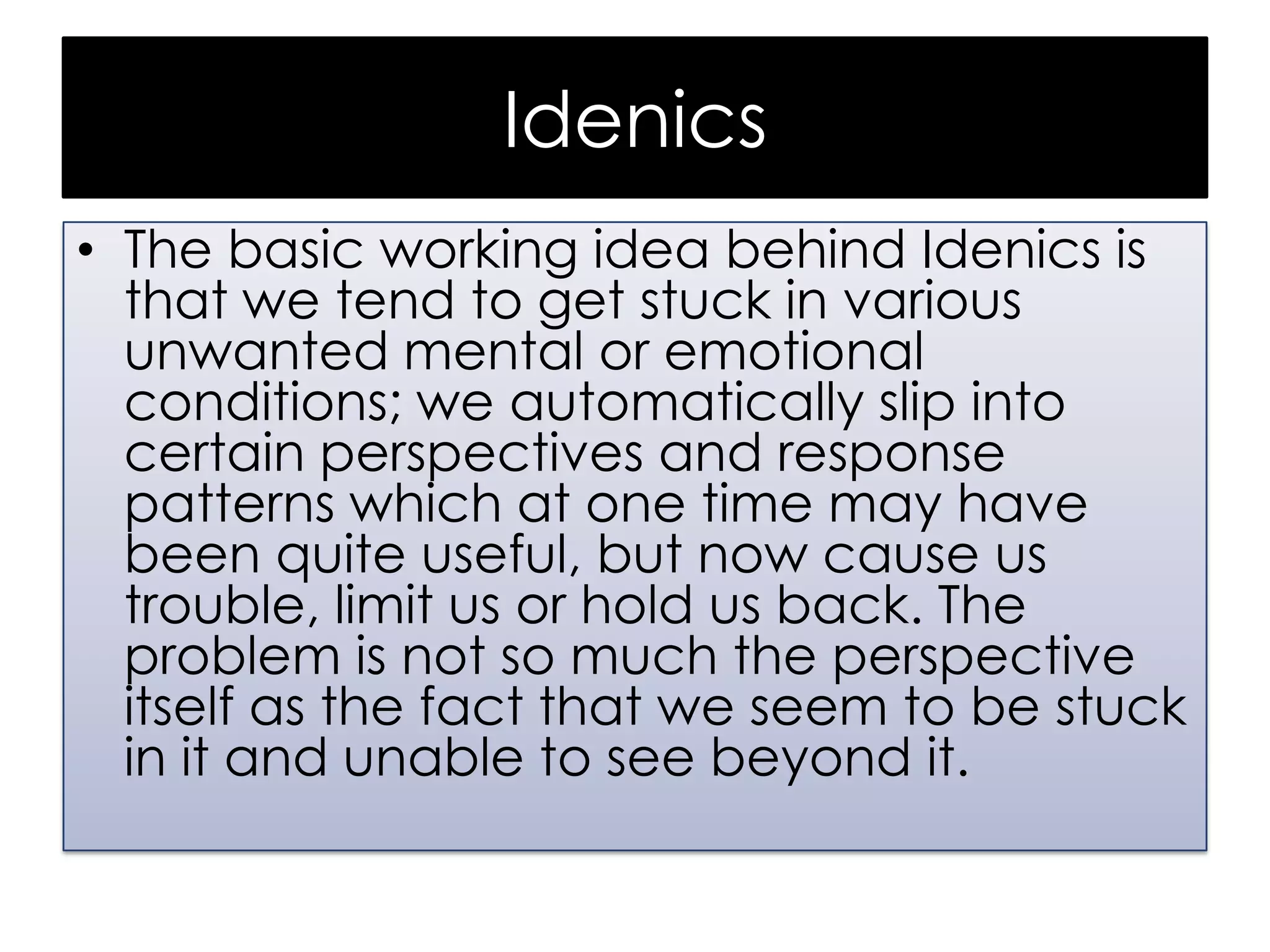 Idenics
• The basic working idea behind Idenics is
that we tend to get stuck in various
unwanted mental or emotional
conditions; we automatically slip into
certain perspectives and response
patterns which at one time may have
been quite useful, but now cause us
trouble, limit us or hold us back. The
problem is not so much the perspective
itself as the fact that we seem to be stuck
in it and unable to see beyond it.

 
