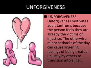  UNFORGIVENESS.
Unforgiveness motivates
adult tantrums because
the person feels they are
already the victims of
injustice. The otherwise
minor setbacks of the day
can cause lingering
feelings of being treated
unjustly by others to
transition into anger.

 