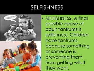 SELFISHNESS
• SELFISHNESS. A final
possible cause of
adult tantrums is
selfishness. Children
have tantrums
because something
or someone is
preventing them
from getting what
they want.

 