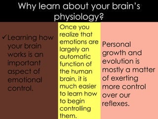 Why learn about your brain‟s
physiology?
Once you
realize that
Learning how
emotions are
your brain
largely an
works is an
automatic
important
function of
the human
aspect of
brain, it is
emotional
much easier
control.
to learn how
to begin
controlling
them.

Personal
growth and
evolution is
mostly a matter
of exerting
more control
over our
reflexes.

 