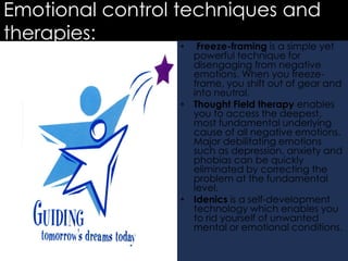 Emotional control techniques and
therapies:

Freeze-framing is a simple yet
powerful technique for
disengaging from negative
emotions. When you freezeframe, you shift out of gear and
into neutral.
• Thought Field therapy enables
you to access the deepest,
most fundamental underlying
cause of all negative emotions.
Major debilitating emotions
such as depression, anxiety and
phobias can be quickly
eliminated by correcting the
problem at the fundamental
level.
• Idenics is a self-development
technology which enables you
to rid yourself of unwanted
mental or emotional conditions.
•

 