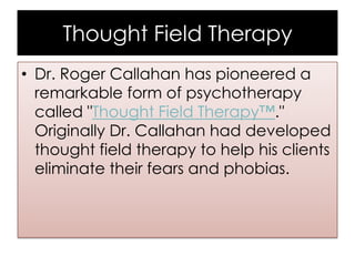Thought Field Therapy
• Dr. Roger Callahan has pioneered a
remarkable form of psychotherapy
called "Thought Field Therapy™."
Originally Dr. Callahan had developed
thought field therapy to help his clients
eliminate their fears and phobias.

 