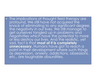 • The implications of thought field therapy are
profound. We still have not acquired the
knack of eliminating to any significant degree,
the negativity in our lives. We still manage to
get ourselves tangled up in problems and
negativities which have the potential to more
or less destroy our lives. And the realistic, yet
sad, fact is that most of it is completely
unnecessary. Humans have got to reach a
point in their development where such things
as depression, anxiety, addictions, obsessions,
etc., are laughable absurdities.

 