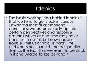 Idenics
• The basic working idea behind Idenics is
that we tend to get stuck in various
unwanted mental or emotional
conditions; we automatically slip into
certain perspectives and response
patterns which at one time may have
been quite useful, but now cause us
trouble, limit us or hold us back. The
problem is not so much the perspective
itself as the fact that we seem to be stuck
in it and unable to see beyond it.

 