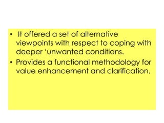 • It offered a set of alternative
viewpoints with respect to coping with
deeper „unwanted conditions.
• Provides a functional methodology for
value enhancement and clarification.

 