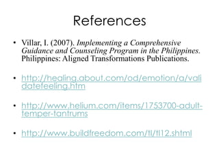 References
• Villar, I. (2007). Implementing a Comprehensive
Guidance and Counseling Program in the Philippines.
Philippines: Aligned Transformations Publications.
• http://healing.about.com/od/emotion/a/vali
datefeeling.htm
• http://www.helium.com/items/1753700-adulttemper-tantrums

• http://www.buildfreedom.com/tl/tl12.shtml

 