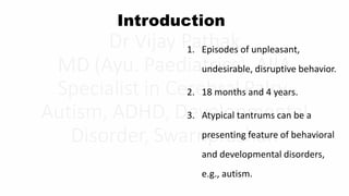 Introduction
1. Episodes of unpleasant,
undesirable, disruptive behavior.
2. 18 months and 4 years.
3. Atypical tantrums can be a
presenting feature of behavioral
and developmental disorders,
e.g., autism.