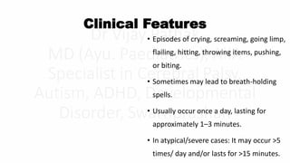 Clinical Features
• Episodes of crying, screaming, going limp,
flailing, hitting, throwing items, pushing,
or biting.
• Sometimes may lead to breath-holding
spells.
• Usually occur once a day, lasting for
approximately 1–3 minutes.
• In atypical/severe cases: It may occur >5
times/ day and/or lasts for >15 minutes.