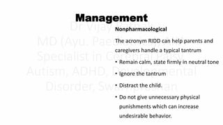 Management
Nonpharmacological
The acronym RIDD can help parents and
caregivers handle a typical tantrum
• Remain calm, state firmly in neutral tone
• Ignore the tantrum
• Distract the child.
• Do not give unnecessary physical
punishments which can increase
undesirable behavior.