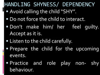 HANDLING SHYNESS/ DEPENDENCY 
 Avoid calling the child “SHY”. 
 Do not force the child to interact. 
 Don’t make him/ her feel guilty. 
Accept as it is. 
 Listen to the child carefully. 
 Prepare the child for the upcoming 
events. 
 Practice and role play non- shy 
behaviour. 
 