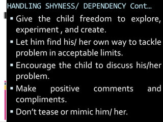 HANDLING SHYNESS/ DEPENDENCY Cont… 
 Give the child freedom to explore, 
experiment , and create. 
 Let him find his/ her own way to tackle 
problem in acceptable limits. 
 Encourage the child to discuss his/her 
problem. 
 Make positive comments and 
compliments. 
 Don’t tease or mimic him/ her. 
 