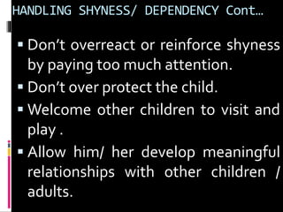 HANDLING SHYNESS/ DEPENDENCY Cont… 
 Don’t overreact or reinforce shyness 
by paying too much attention. 
 Don’t over protect the child. 
Welcome other children to visit and 
play . 
 Allow him/ her develop meaningful 
relationships with other children / 
adults. 
 