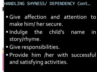 HANDLING SHYNESS/ DEPENDENCY Cont… 
 Give affection and attention to 
make him/ her secure. 
 Indulge the child’s name in 
story/rhyme. 
 Give responsibilities. 
 Provide him /her with successful 
and satisfying activities. 
 