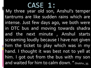CASE 1: 
“ My three year old son, Anshul’s temper 
tantrums are like sudden rains which are 
intense. Just few days ago, we both were 
in DTC bus and moving towards shadra 
and the next minute , Anshul starts 
screaming loudly because I have not given 
him the ticket to play which was in my 
hand. I thought it was best not to yell at 
him. I got out from the bus with my son 
and waited for him to calm down. ”-Shobha , 35. 
 