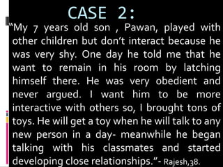 CASE 2: 
“My 7 years old son , Pawan, played with 
other children but don’t interact because he 
was very shy. One day he told me that he 
want to remain in his room by latching 
himself there. He was very obedient and 
never argued. I want him to be more 
interactive with others so, I brought tons of 
toys. He will get a toy when he will talk to any 
new person in a day- meanwhile he began 
talking with his classmates and started 
developing close relationships.”- Rajesh,38. 
 