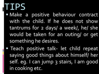 TIPS 
 Make a positive behaviour contract 
with the child. If he does not show 
tantrums for 2 days/ a week/, he/ she 
would be taken for an outing/ or get 
something he desires. 
 Teach positive talk- let child repeat 
saying good things about himself/ her 
self. eg. I can jump 3 stairs, I am good 
in cooking etc. 
 