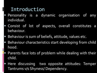 Introduction 
 Personality is a dynamic organisation of any 
individual. 
 Consist of lot of aspects, overall constitutes a 
behaviour. 
 Behaviour is sum of beliefs, attitude, values etc. 
 Behaviour characteristics start developing from child 
hood. 
 Parents face lots of problem while dealing with their 
child. 
 Here discussing two opposite attitudes: Temper 
Tantrums v/s Shyness/ Dependency. 
 