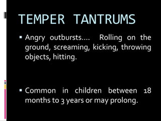 TEMPER TANTRUMS 
 Angry outbursts…. Rolling on the 
ground, screaming, kicking, throwing 
objects, hitting. 
 Common in children between 18 
months to 3 years or may prolong. 
 