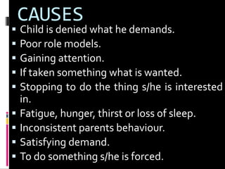 CAUSES 
 Child is denied what he demands. 
 Poor role models. 
 Gaining attention. 
 If taken something what is wanted. 
 Stopping to do the thing s/he is interested 
in. 
 Fatigue, hunger, thirst or loss of sleep. 
 Inconsistent parents behaviour. 
 Satisfying demand. 
 To do something s/he is forced. 
 