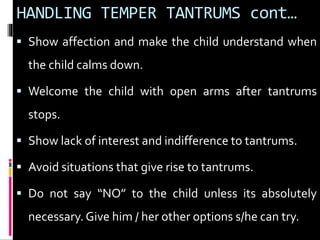 HANDLING TEMPER TANTRUMS cont… 
 Show affection and make the child understand when 
the child calms down. 
 Welcome the child with open arms after tantrums 
stops. 
 Show lack of interest and indifference to tantrums. 
 Avoid situations that give rise to tantrums. 
 Do not say “NO” to the child unless its absolutely 
necessary. Give him / her other options s/he can try. 
 