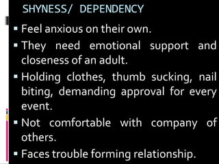 SHYNESS/ DEPENDENCY 
 Feel anxious on their own. 
 They need emotional support and 
closeness of an adult. 
 Holding clothes, thumb sucking, nail 
biting, demanding approval for every 
event. 
 Not comfortable with company of 
others. 
 Faces trouble forming relationship. 
 