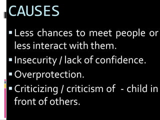 CAUSES 
 Less chances to meet people or 
less interact with them. 
 Insecurity / lack of confidence. 
 Overprotection. 
 Criticizing / criticism of - child in 
front of others. 
 