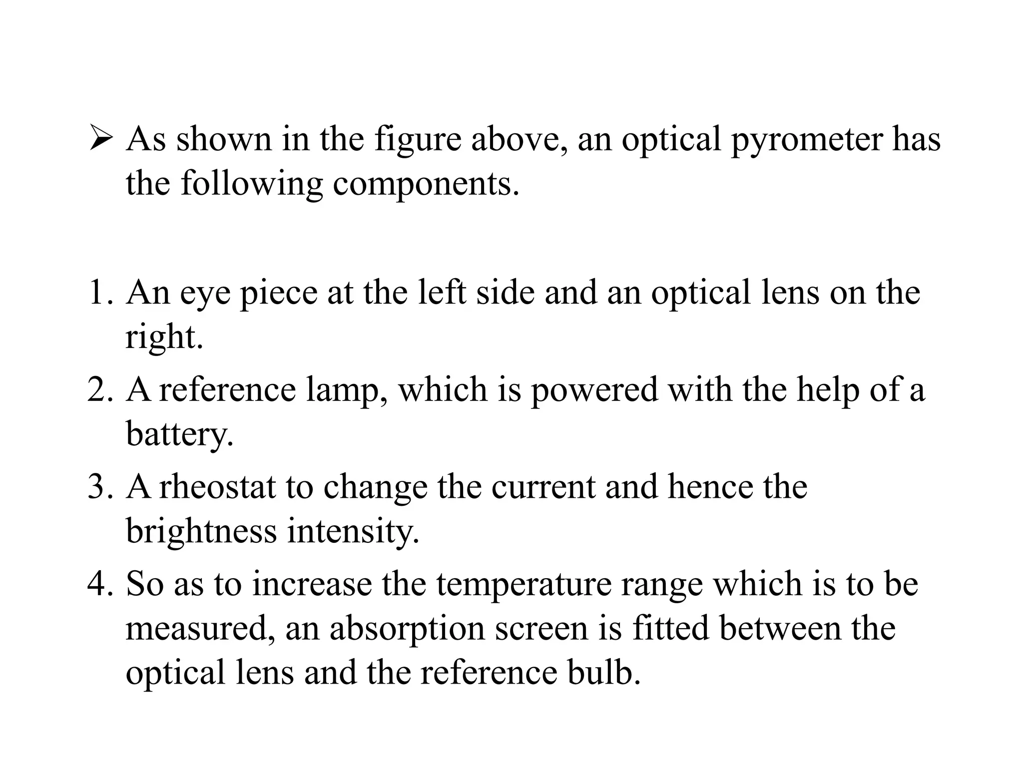  As shown in the figure above, an optical pyrometer has
the following components.
1. An eye piece at the left side and an optical lens on the
right.
2. A reference lamp, which is powered with the help of a
battery.
3. A rheostat to change the current and hence the
brightness intensity.
4. So as to increase the temperature range which is to be
measured, an absorption screen is fitted between the
optical lens and the reference bulb.
 