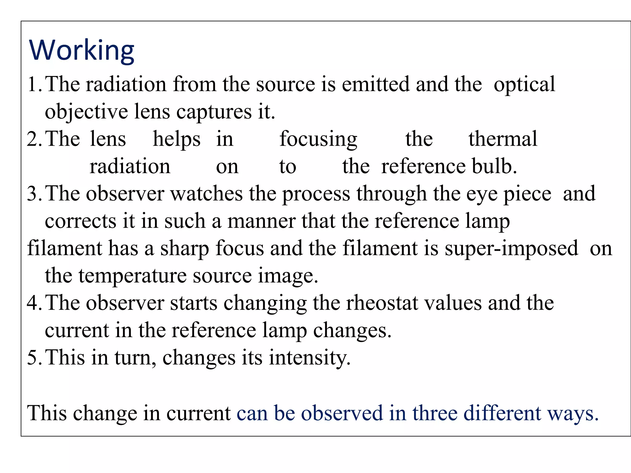 Working
1.The radiation from the source is emitted and the optical
objective lens captures it.
2.The lens helps in focusing the thermal
radiation on to the reference bulb.
3.The observer watches the process through the eye piece and
corrects it in such a manner that the reference lamp
filament has a sharp focus and the filament is super-imposed on
the temperature source image.
4.The observer starts changing the rheostat values and the
current in the reference lamp changes.
5.This in turn, changes its intensity.
This change in current can be observed in three different ways.
 