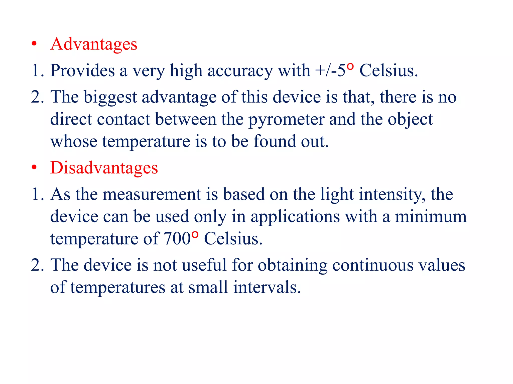 • Advantages
1. Provides a very high accuracy with +/-5º Celsius.
2. The biggest advantage of this device is that, there is no
direct contact between the pyrometer and the object
whose temperature is to be found out.
• Disadvantages
1. As the measurement is based on the light intensity, the
device can be used only in applications with a minimum
temperature of 700º Celsius.
2. The device is not useful for obtaining continuous values
of temperatures at small intervals.
 