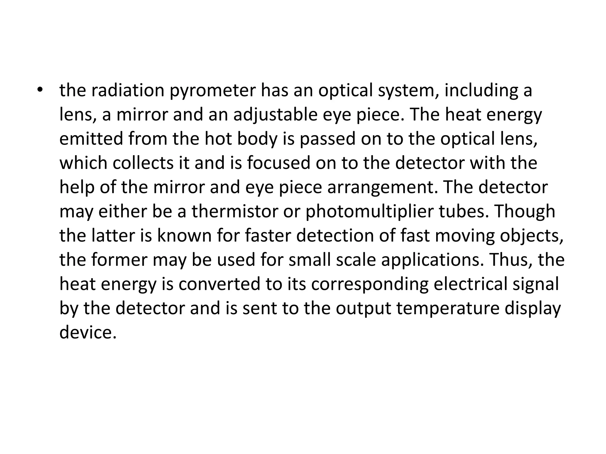 • the radiation pyrometer has an optical system, including a
lens, a mirror and an adjustable eye piece. The heat energy
emitted from the hot body is passed on to the optical lens,
which collects it and is focused on to the detector with the
help of the mirror and eye piece arrangement. The detector
may either be a thermistor or photomultiplier tubes. Though
the latter is known for faster detection of fast moving objects,
the former may be used for small scale applications. Thus, the
heat energy is converted to its corresponding electrical signal
by the detector and is sent to the output temperature display
device.
 