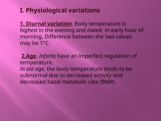 I. Physiological variations
1. Diurnal variation. Body temperature is
highest in the evening and lowest in early hour of
morning. Difference between the two values
may be 1°C.
2.Age. Infants have an imperfect regulation of
temperature.
In old age, the body temperature tends to be
subnormal due to decreased activity and
decreased basal metabolic rate (BMR).
 