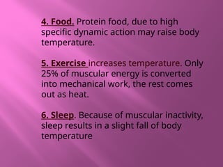 4. Food. Protein food, due to high
specific dynamic action may raise body
temperature.
5. Exercise increases temperature. Only
25% of muscular energy is converted
into mechanical work, the rest comes
out as heat.
6. Sleep. Because of muscular inactivity,
sleep results in a slight fall of body
temperature
 
