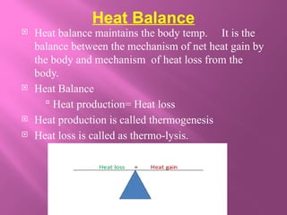 Heat Balance
 Heat balance maintains the body temp. It is the
balance between the mechanism of net heat gain by
the body and mechanism of heat loss from the
body.
 Heat Balance
 Heat production= Heat loss
 Heat production is called thermogenesis
 Heat loss is called as thermo-lysis.
 
