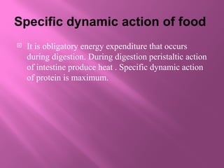 Specific dynamic action of food
 It is obligatory energy expenditure that occurs
during digestion. During digestion peristaltic action
of intestine produce heat . Specific dynamic action
of protein is maximum.
 