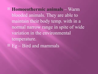  Homoeothermic animals – Warm
blooded animals. They are able to
maintain their body temp. with in a
normal narrow range in spite of wide
variation in the environmental
temperature.
 Eg – Bird and mammals
 