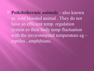 Poikilothermic animals – also known
as cold blooded animal . They do not
have an efficient temp. regulation
system so their body temp fluctuation
with the environmental temperature eg –
reptiles , amphibians.
 