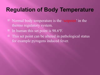 Regulation of Body Temperature
 Normal body temperature is the ‘setpoint’ in the
thermo regulatory system.
 In human this set point is 98.6ºF.
 This set point can be altered in pathological status
for example pyrogens induced fever.
 