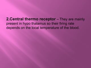 2.Central thermo receptor – They are mainly
present in hypo thalamus so their firing rate
depends on the local temperature of the blood.
 