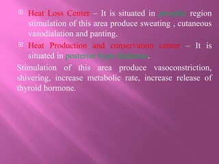  Heat Loss Center – It is situated in preoptic region
stimulation of this area produce sweating , cutaneous
vasodialation and panting.
 Heat Production and conservation center – It is
situated in posterior hypo thalamus.
Stimulation of this area produce vasoconstriction,
shivering, increase metabolic rate, increase release of
thyroid hormone.
 