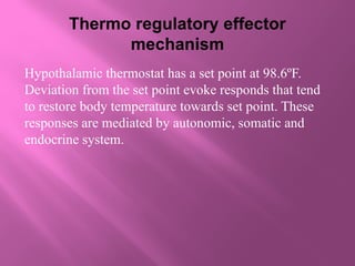 Thermo regulatory effector
mechanism
Hypothalamic thermostat has a set point at 98.6ºF.
Deviation from the set point evoke responds that tend
to restore body temperature towards set point. These
responses are mediated by autonomic, somatic and
endocrine system.
 