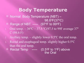 Body Temperature
 Normal Body Temperature (NBT) –
98.60
F(370
C)
 Range of NBT ----- (970
F to 990
F)
1. Oral temp. – 36ºC – 37.5 ºC(97.5 to 99F average 37º
C (98.6 F)
2. Axillary temp. – slightly lower 0.5ºC the oral temp.
3. Rectal and esophageal temp. slightly higher 0.5ºC
than the oral temp.
 Rectal Temp ----- (0.50
F to 10
F) above
the Oral
 