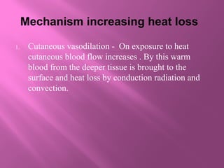 Mechanism increasing heat loss
1. Cutaneous vasodilation - On exposure to heat
cutaneous blood flow increases . By this warm
blood from the deeper tissue is brought to the
surface and heat loss by conduction radiation and
convection.
 